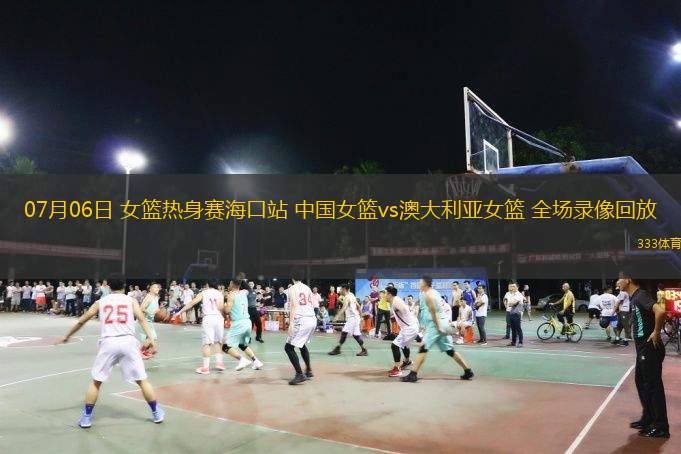 07月06日 女籃熱身賽?？谡?中國(guó)女籃vs澳大利亞女籃 全場(chǎng)錄像回放